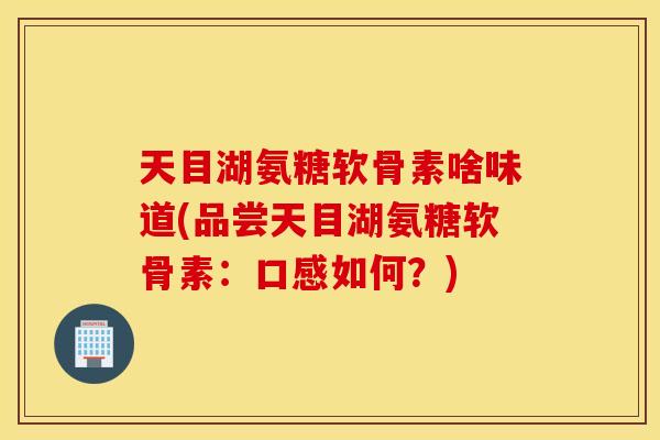 天目湖氨糖软骨素啥味道(品尝天目湖氨糖软骨素:口感如何?) 天目湖氨糖软骨素啥味道(品尝天目湖氨糖软骨素:口感如何?)