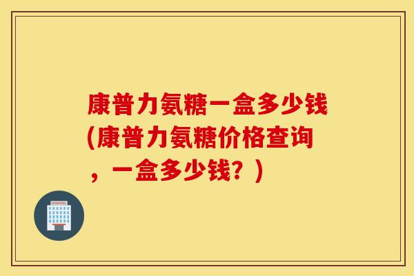 康普力氨糖一盒多少钱(康普力氨糖价格查询，一盒多少钱？)