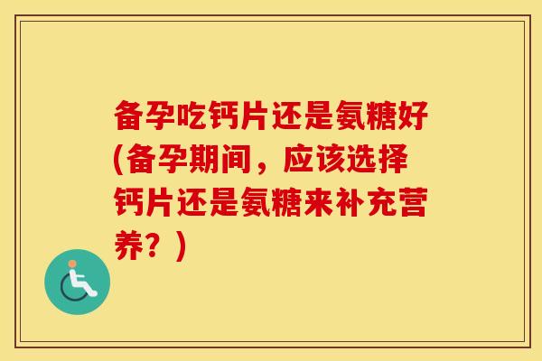 备孕吃钙片还是氨糖好(备孕期间，应该选择钙片还是氨糖来补充营养？)