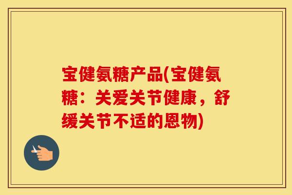 宝健氨糖产品(宝健氨糖：关爱关节健康，舒缓关节不适的恩物)