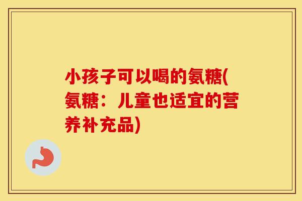 小孩子可以喝的氨糖(氨糖:儿童也适宜的营养补充品) 小孩子可以喝的氨糖(氨糖:儿童也适宜的营养补充品)