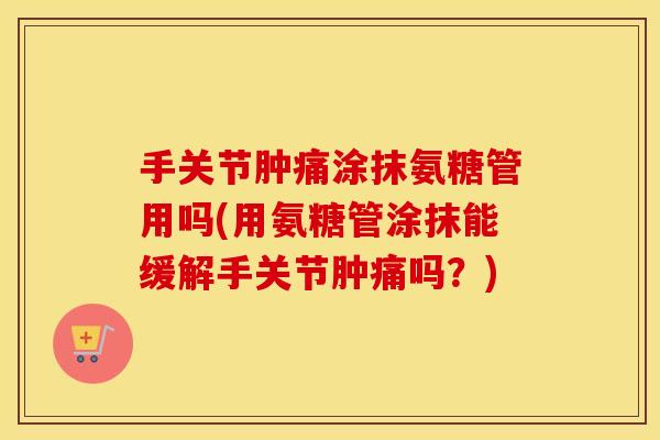 手关节肿痛涂抹氨糖管用吗(用氨糖管涂抹能缓解手关节肿痛吗？)