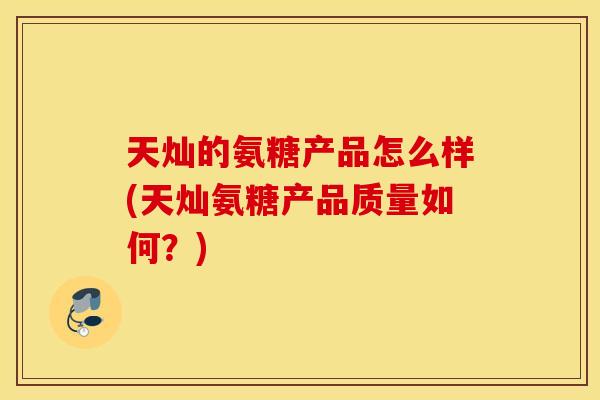 天灿的氨糖产品怎么样(天灿氨糖产品质量如何?) 天灿的氨糖产品怎么样(天灿氨糖产品质量如何?)