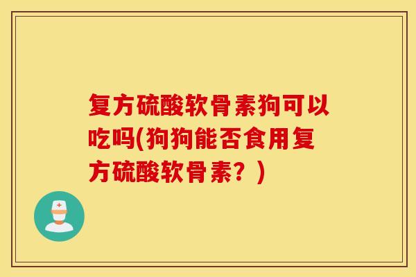 复方硫酸软骨素狗可以吃吗(狗狗能否食用复方硫酸软骨素？)