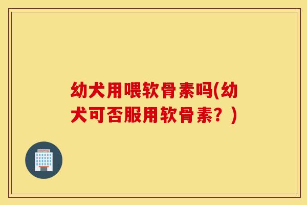 幼犬用喂软骨素吗(幼犬可否服用软骨素?) 幼犬用喂软骨素吗(幼犬可否服用软骨素?)