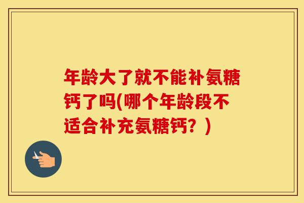 年龄大了就不能补氨糖钙了吗(哪个年龄段不适合补充氨糖钙?) 年龄大了就不能补氨糖钙了吗(哪个年龄段不适合补充氨糖钙?)