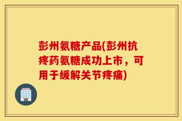 彭州氨糖产品(彭州抗疼药氨糖成功上市，可用于缓解关节)
