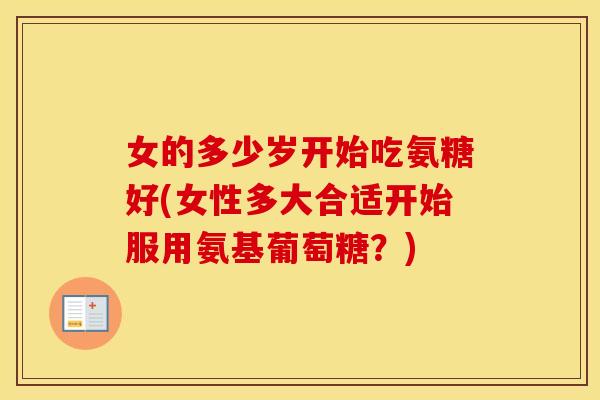 女的多少岁开始吃氨糖好(女性多大合适开始服用氨基葡萄糖?) 女的多少岁开始吃氨糖好(女性多大合适开始服用氨基葡萄糖?)