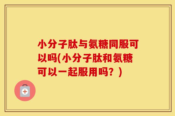 小分子肽与氨糖同服可以吗(小分子肽和氨糖可以一起服用吗?) 小分子肽与氨糖同服可以吗(小分子肽和氨糖可以一起服用吗?)