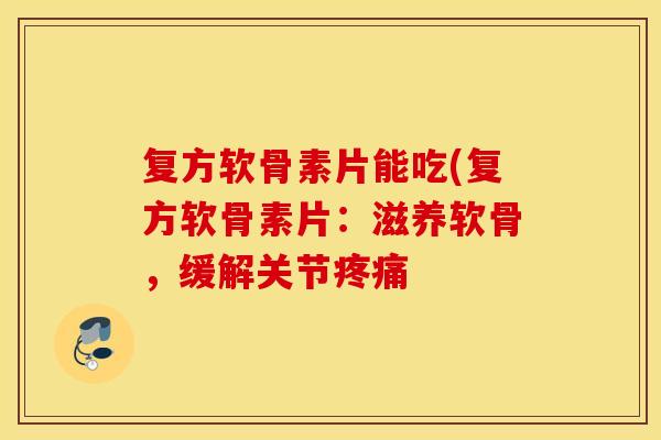 复方软骨素片能吃(复方软骨素片：滋养软骨，缓解关节
