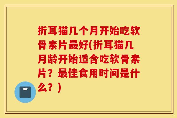 折耳猫几个月开始吃软骨素片好(折耳猫几月龄开始适合吃软骨素片?佳食用时间是什么?) 折耳猫几个月开始吃软骨素片好(折耳猫几月龄开始适合吃软骨素片?佳食用时间是什么?)