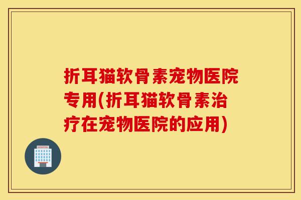 折耳猫软骨素宠物医院专用(折耳猫软骨素在宠物医院的应用) 折耳猫软骨素宠物医院专用(折耳猫软骨素在宠物医院的应用)