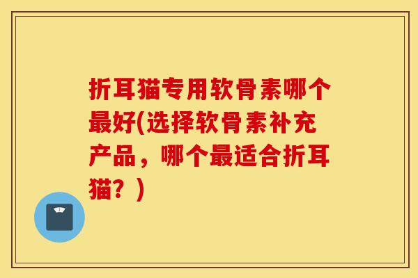 折耳猫专用软骨素哪个好(选择软骨素补充产品,哪个适合折耳猫?) 折耳猫专用软骨素哪个好(选择软骨素补充产品,哪个适合折耳猫?)