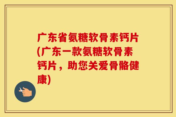 广东省氨糖软骨素钙片(广东一款氨糖软骨素钙片，助您关爱骨骼健康)