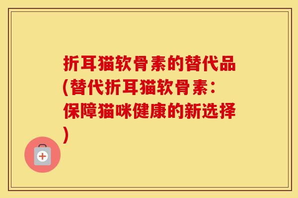 折耳猫软骨素的替代品(替代折耳猫软骨素:保障猫咪健康的新选择) 折耳猫软骨素的替代品(替代折耳猫软骨素:保障猫咪健康的新选择)