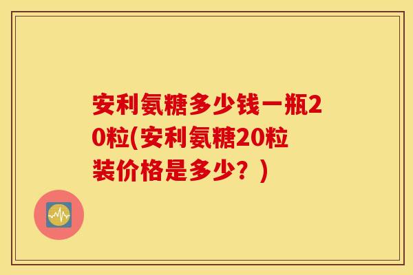 安利氨糖多少钱一瓶20粒(安利氨糖20粒装价格是多少?) 安利氨糖多少钱一瓶20粒(安利氨糖20粒装价格是多少?)