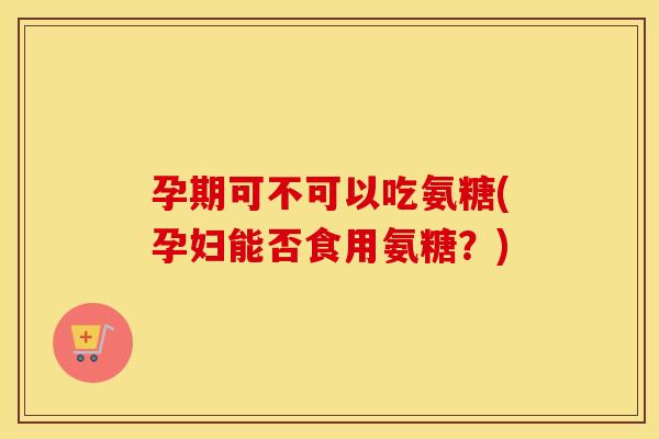 孕期可不可以吃氨糖(孕妇能否食用氨糖?) 孕期可不可以吃氨糖(孕妇能否食用氨糖?)
