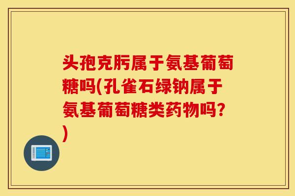 头孢克肟属于氨基葡萄糖吗(孔雀石绿钠属于氨基葡萄糖类吗?) 头孢克肟属于氨基葡萄糖吗(孔雀石绿钠属于氨基葡萄糖类吗?)