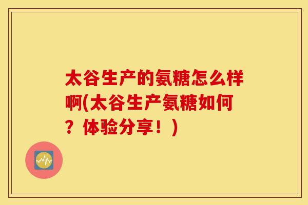 太谷生产的氨糖怎么样啊(太谷生产氨糖如何?体验分享!) 太谷生产的氨糖怎么样啊(太谷生产氨糖如何?体验分享!)