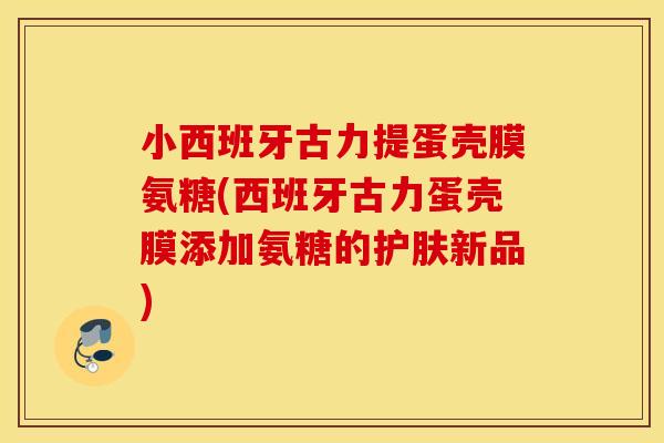 小西班牙古力提蛋壳膜氨糖(西班牙古力蛋壳膜添加氨糖的护肤新品) 小西班牙古力提蛋壳膜氨糖(西班牙古力蛋壳膜添加氨糖的护肤新品)