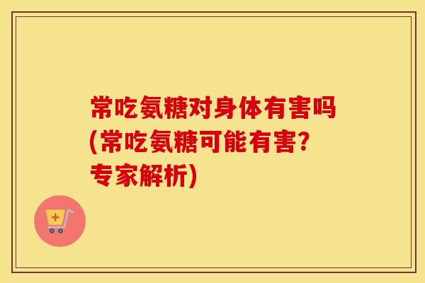常吃氨糖对身体有害吗(常吃氨糖可能有害？专家解析)