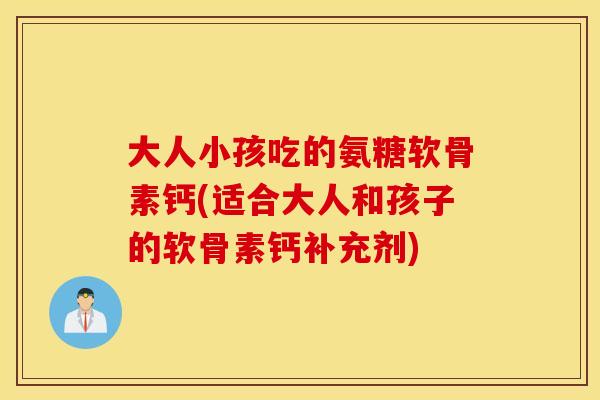 大人小孩吃的氨糖软骨素钙(适合大人和孩子的软骨素钙补充剂) 大人小孩吃的氨糖软骨素钙(适合大人和孩子的软骨素钙补充剂)