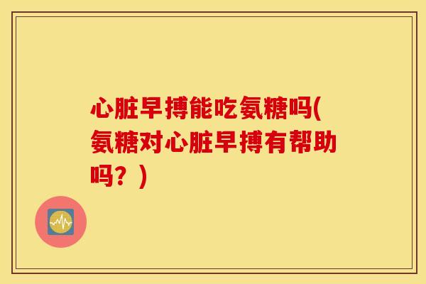 早搏能吃氨糖吗(氨糖对早搏有帮助吗？)