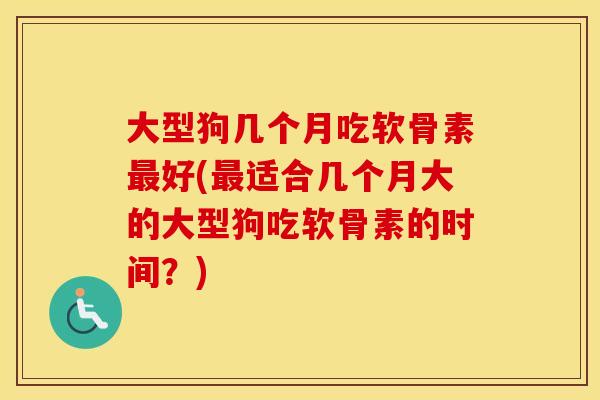 大型狗几个月吃软骨素好(适合几个月大的大型狗吃软骨素的时间？)