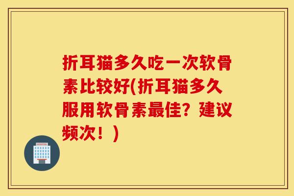 折耳猫多久吃一次软骨素比较好(折耳猫多久服用软骨素佳?建议频次!) 折耳猫多久吃一次软骨素比较好(折耳猫多久服用软骨素佳?建议频次!)