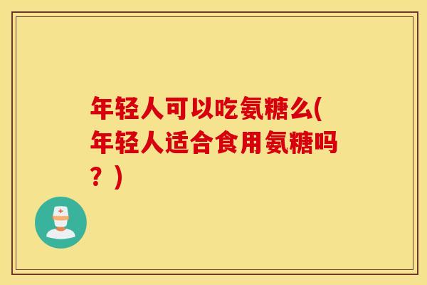 年轻人可以吃氨糖么(年轻人适合食用氨糖吗？)