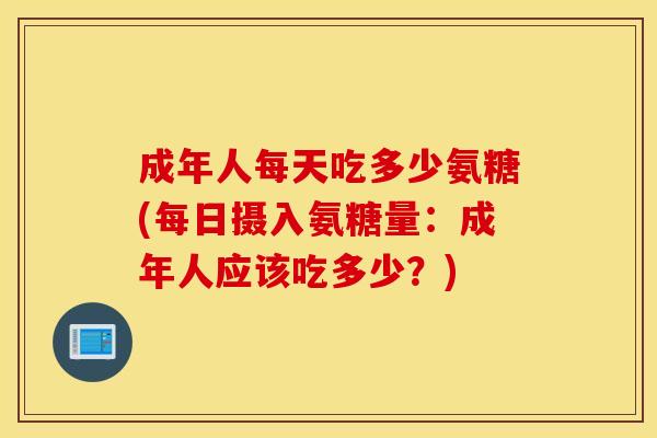 成年人每天吃多少氨糖(每日摄入氨糖量:成年人应该吃多少?) 成年人每天吃多少氨糖(每日摄入氨糖量:成年人应该吃多少?)