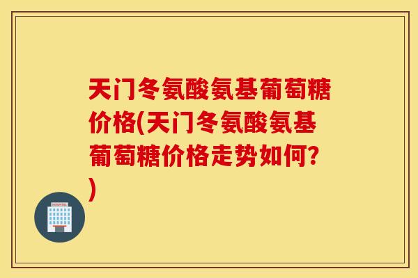 天门冬氨酸氨基葡萄糖价格(天门冬氨酸氨基葡萄糖价格走势如何?) 天门冬氨酸氨基葡萄糖价格(天门冬氨酸氨基葡萄糖价格走势如何?)