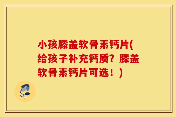 小孩膝盖软骨素钙片(给孩子补充钙质?膝盖软骨素钙片可选!) 小孩膝盖软骨素钙片(给孩子补充钙质?膝盖软骨素钙片可选!)