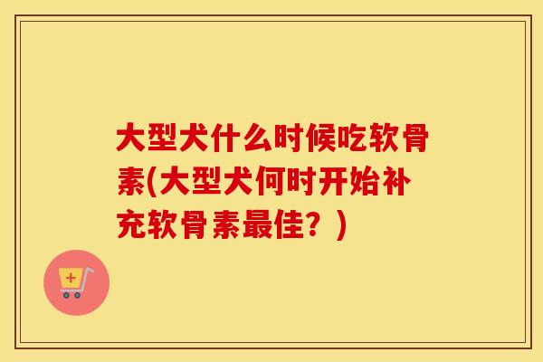 大型犬什么时候吃软骨素(大型犬何时开始补充软骨素佳?) 大型犬什么时候吃软骨素(大型犬何时开始补充软骨素佳?)