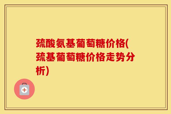 巯酸氨基葡萄糖价格(巯基葡萄糖价格走势分析)