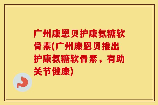 广州康恩贝护康氨糖软骨素(广州康恩贝推出护康氨糖软骨素，有助关节健康)