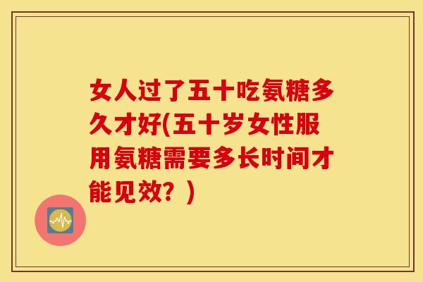 女人过了五十吃氨糖多久才好(五十岁女性服用氨糖需要多长时间才能见效？)
