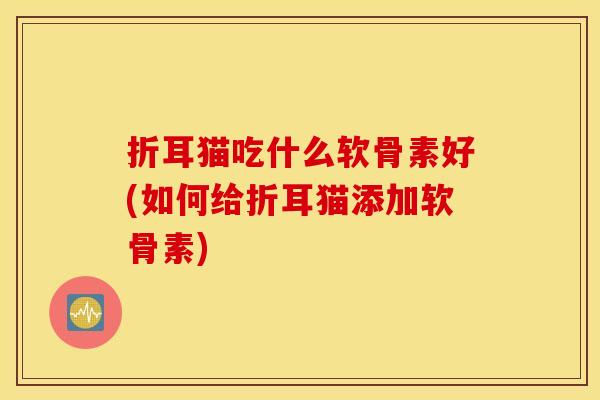 折耳猫吃什么软骨素好(如何给折耳猫添加软骨素) 折耳猫吃什么软骨素好(如何给折耳猫添加软骨素)