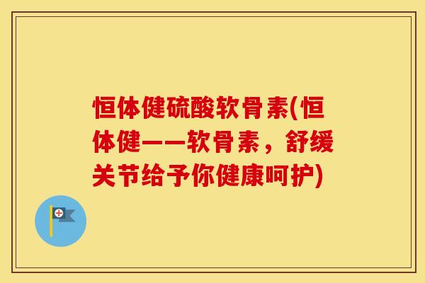 恒体健硫酸软骨素(恒体健——软骨素，舒缓关节给予你健康呵护)