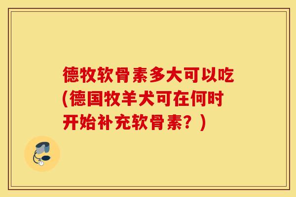 德牧软骨素多大可以吃(德国牧羊犬可在何时开始补充软骨素?) 德牧软骨素多大可以吃(德国牧羊犬可在何时开始补充软骨素?)