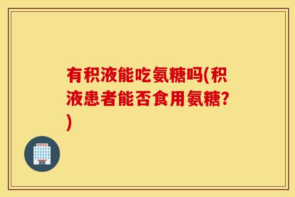 有积液能吃氨糖吗(积液患者能否食用氨糖？)