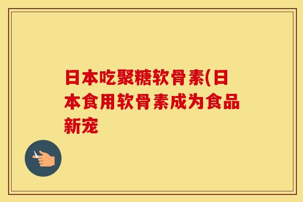 日本吃聚糖软骨素(日本食用软骨素成为食品新宠