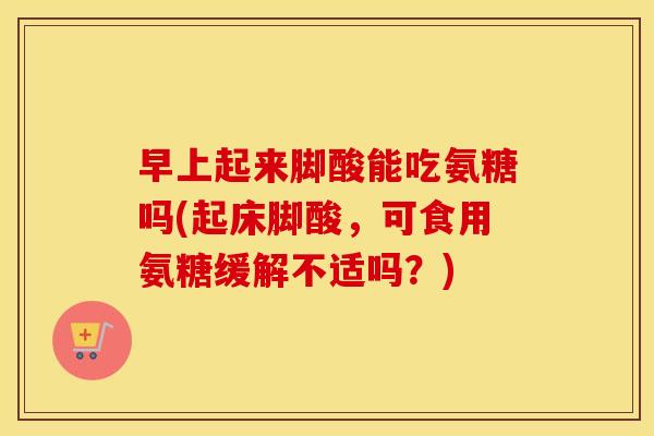 早上起来脚酸能吃氨糖吗(起床脚酸，可食用氨糖缓解不适吗？)