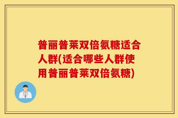 普丽普莱双倍氨糖适合人群(适合哪些人群使用普丽普莱双倍氨糖) 普丽普莱双倍氨糖适合人群(适合哪些人群使用普丽普莱双倍氨糖)