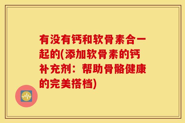 有没有钙和软骨素合一起的(添加软骨素的钙补充剂：帮助骨骼健康的完美搭档)
