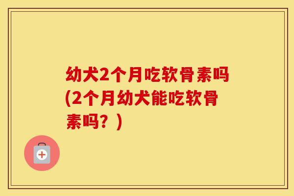 幼犬2个月吃软骨素吗(2个月幼犬能吃软骨素吗?) 幼犬2个月吃软骨素吗(2个月幼犬能吃软骨素吗?)