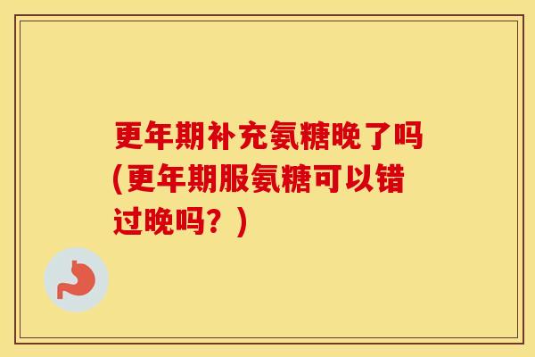 补充氨糖晚了吗(服氨糖可以错过晚吗?) 补充氨糖晚了吗(服氨糖可以错过晚吗?)