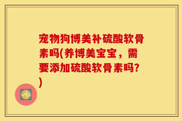 宠物狗博美补硫酸软骨素吗(养博美宝宝，需要添加硫酸软骨素吗？)