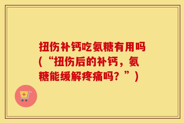 扭伤补钙吃氨糖有用吗(“扭伤后的补钙,氨糖能缓解吗?”) 扭伤补钙吃氨糖有用吗(“扭伤后的补钙,氨糖能缓解吗?”)
