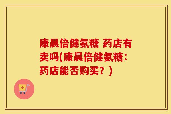康晨倍健氨糖 药店有卖吗(康晨倍健氨糖:药店能否购买?) 康晨倍健氨糖 药店有卖吗(康晨倍健氨糖:药店能否购买?)